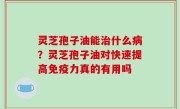 灵芝孢子油能治什么病？灵芝孢子油对快速提高免疫力真的有用吗