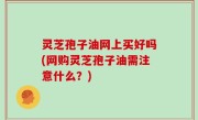灵芝孢子油网上买好吗(网购灵芝孢子油需注意什么？)