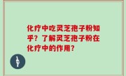 化疗中吃灵芝孢子粉知乎？了解灵芝孢子粉在化疗中的作用？
