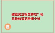 破壁灵芝粉怎样吃？松花粉和灵芝粉哪个好