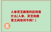 人参灵芝鹿茸的区别是什么(人参、灵芝和鹿茸之间有何不同？)