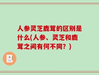 人参灵芝鹿茸的区别是什么(人参、灵芝和鹿茸之间有何不同？)