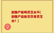 剖腹产能喝灵芝水不(剖腹产后能否饮用灵芝水？)