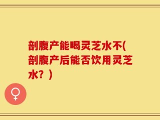 剖腹产能喝灵芝水不(剖腹产后能否饮用灵芝水？)