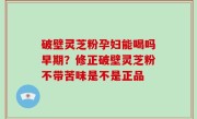 破壁灵芝粉孕妇能喝吗早期？修正破壁灵芝粉不带苦味是不是正品