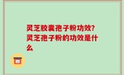 灵芝胶囊孢子粉功效？灵芝孢子粉的功效是什么