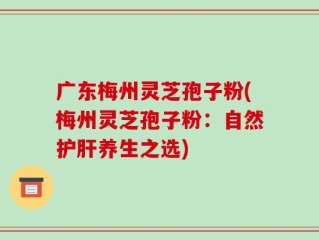 广东梅州灵芝孢子粉(梅州灵芝孢子粉：自然护肝养生之选)