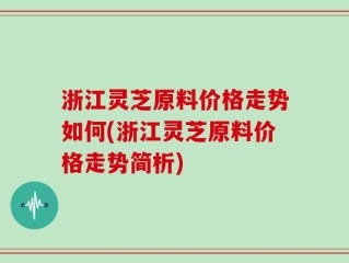 浙江灵芝原料价格走势如何(浙江灵芝原料价格走势简析)