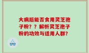 大病后能否食用灵芝孢子粉？？解析灵芝孢子粉的功效与适用人群？