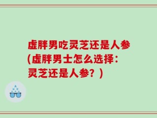 虚胖男吃灵芝还是人参(虚胖男士怎么选择：灵芝还是人参？)