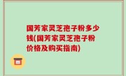 国芳家灵芝孢子粉多少钱(国芳家灵芝孢子粉价格及购买指南)