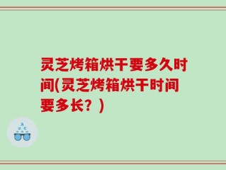 灵芝烤箱烘干要多久时间(灵芝烤箱烘干时间要多长？)