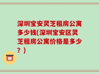 深圳宝安灵芝租房公寓多少钱(深圳宝安区灵芝租房公寓价格是多少？)