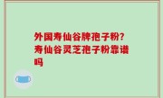 外国寿仙谷牌孢子粉？寿仙谷灵芝孢子粉靠谱吗