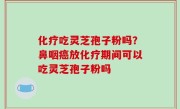 化疗吃灵芝孢子粉吗？鼻咽癌放化疗期间可以吃灵芝孢子粉吗