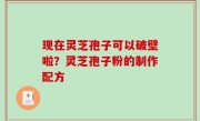 现在灵芝孢子可以破壁啦？灵芝孢子粉的制作配方