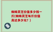 蜘蛛灵芝价值多少钱一斤(蜘蛛灵芝每斤价值高达多少元？)
