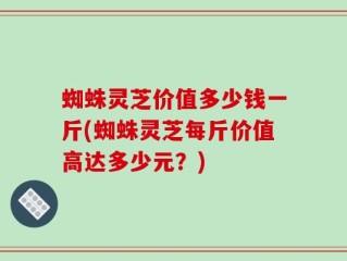 蜘蛛灵芝价值多少钱一斤(蜘蛛灵芝每斤价值高达多少元？)