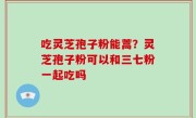 吃灵芝孢子粉能蒿？灵芝孢子粉可以和三七粉一起吃吗