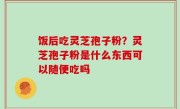 饭后吃灵芝孢子粉？灵芝孢子粉是什么东西可以随便吃吗