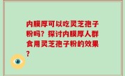 内膜厚可以吃灵芝孢子粉吗？探讨内膜厚人群食用灵芝孢子粉的效果？