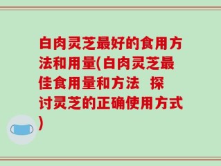 白肉灵芝最好的食用方法和用量(白肉灵芝最佳食用量和方法  探讨灵芝的正确使用方式)