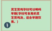 灵芝煲鸡孕妇可以喝吗早期(孕妇可食用的灵芝煲鸡汤，适合早期饮用。)