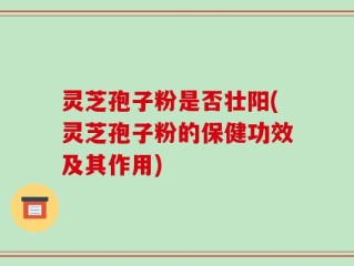 灵芝孢子粉是否壮阳(灵芝孢子粉的保健功效及其作用)
