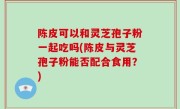 陈皮可以和灵芝孢子粉一起吃吗(陈皮与灵芝孢子粉能否配合食用？)
