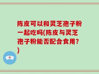 陈皮可以和灵芝孢子粉一起吃吗(陈皮与灵芝孢子粉能否配合食用？)