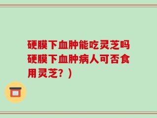 硬膜下血肿能吃灵芝吗硬膜下血肿病人可否食用灵芝？)