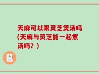 天麻可以跟灵芝煲汤吗(天麻与灵芝能一起煮汤吗？)