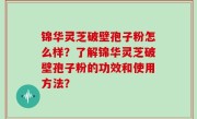 锦华灵芝破壁孢子粉怎么样？了解锦华灵芝破壁孢子粉的功效和使用方法？