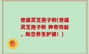 世盛灵芝孢子粉(世盛灵芝孢子粉 神奇效益，助您养生护健！)