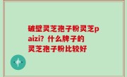 破壁灵芝孢子粉灵芝paizi？什么牌子的灵芝孢子粉比较好