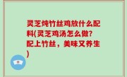 灵芝炖竹丝鸡放什么配料(灵芝鸡汤怎么做？配上竹丝，美味又养生)