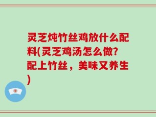 灵芝炖竹丝鸡放什么配料(灵芝鸡汤怎么做？配上竹丝，美味又养生)