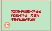灵芝孢子粉国外评价如何(国外评价：灵芝孢子粉的益处和功效)