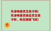 天津明康灵芝孢子粉(天津明康灵推出灵芝孢子粉，助您健康飞跃)