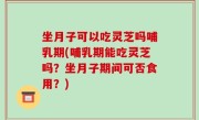 坐月子可以吃灵芝吗哺乳期(哺乳期能吃灵芝吗？坐月子期间可否食用？)