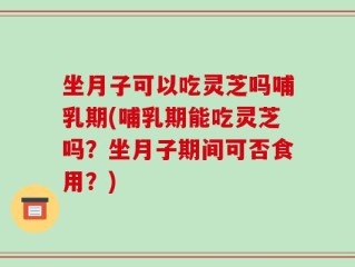 坐月子可以吃灵芝吗哺乳期(哺乳期能吃灵芝吗？坐月子期间可否食用？)
