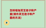 怎样增加灵芝孢子粉产量(提升灵芝孢子粉产量的方法)