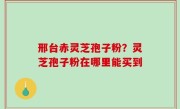 邢台赤灵芝孢子粉？灵芝孢子粉在哪里能买到