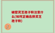 破壁灵芝孢子粉注意什么(如何正确选择灵芝孢子粉)