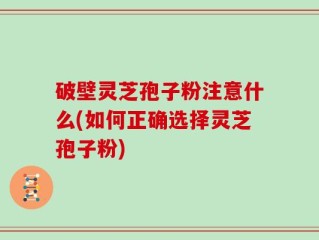 破壁灵芝孢子粉注意什么(如何正确选择灵芝孢子粉)