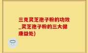三克灵芝孢子粉的功效_灵芝孢子粉的三大健康益处)