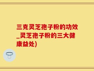 三克灵芝孢子粉的功效_灵芝孢子粉的三大健康益处)