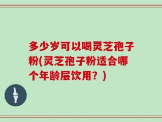 多少岁可以喝灵芝孢子粉(灵芝孢子粉适合哪个年龄层饮用？)