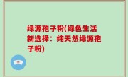 绿源孢子粉(绿色生活新选择：纯天然绿源孢子粉)