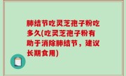 肺结节吃灵芝孢子粉吃多久(吃灵芝孢子粉有助于消除肺结节，建议长期食用)